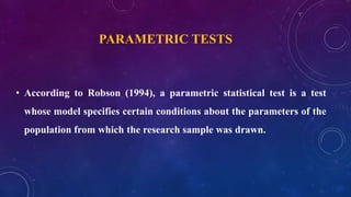 • According to Robson (1994), a parametric statistical test is a test
whose model specifies certain conditions about the parameters of the
population from which the research sample was drawn.
PARAMETRIC TESTS
 