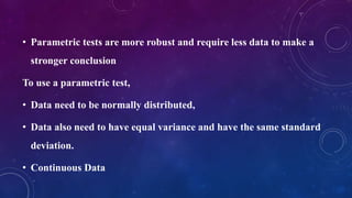 • Parametric tests are more robust and require less data to make a
stronger conclusion
To use a parametric test,
• Data need to be normally distributed,
• Data also need to have equal variance and have the same standard
deviation.
• Continuous Data
 