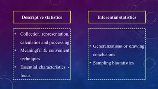 Descriptive statistics
• Collection, representation,
calculation and processing
• Meaningful & convenient
techniques
• Essential characteristics -
focus
Inferential statistics
• Generalizations or drawing
conclusions
• Sampling biostatistics
 