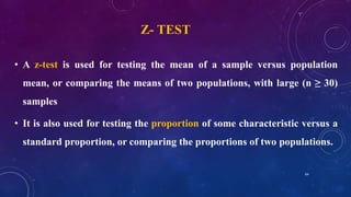 Z- TEST
• A z-test is used for testing the mean of a sample versus population
mean, or comparing the means of two populations, with large (n ≥ 30)
samples
• It is also used for testing the proportion of some characteristic versus a
standard proportion, or comparing the proportions of two populations.
64
 