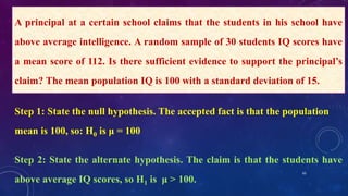 65
A principal at a certain school claims that the students in his school have
above average intelligence. A random sample of 30 students IQ scores have
a mean score of 112. Is there sufficient evidence to support the principal’s
claim? The mean population IQ is 100 with a standard deviation of 15.
Step 1: State the null hypothesis. The accepted fact is that the population
mean is 100, so: H0 is μ = 100
Step 2: State the alternate hypothesis. The claim is that the students have
above average IQ scores, so H1 is μ > 100.
 