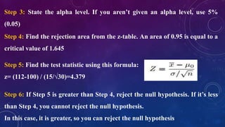 Step 3: State the alpha level. If you aren’t given an alpha level, use 5%
(0.05)
Step 4: Find the rejection area from the z-table. An area of 0.95 is equal to a
critical value of 1.645
Step 5: Find the test statistic using this formula:
z= (112-100) / (15/√30)=4.379
Step 6: If Step 5 is greater than Step 4, reject the null hypothesis. If it’s less
than Step 4, you cannot reject the null hypothesis.
In this case, it is greater, so you can reject the null hypothesis
 
