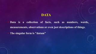 DATA
• Data is a collection of facts, such as numbers, words,
measurements, observations or even just descriptions of things.
• The singular form is "datum"
 