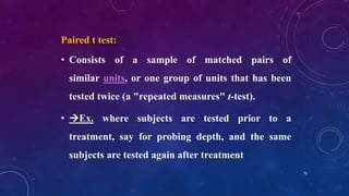 Paired t test:
• Consists of a sample of matched pairs of
similar units, or one group of units that has been
tested twice (a "repeated measures" t-test).
• Ex. where subjects are tested prior to a
treatment, say for probing depth, and the same
subjects are tested again after treatment
70
 
