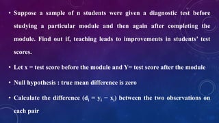 • Suppose a sample of n students were given a diagnostic test before
studying a particular module and then again after completing the
module. Find out if, teaching leads to improvements in students’ test
scores.
• Let x = test score before the module and Y= test score after the module
• Null hypothesis : true mean difference is zero
• Calculate the difference (di = yi − xi) between the two observations on
each pair
 