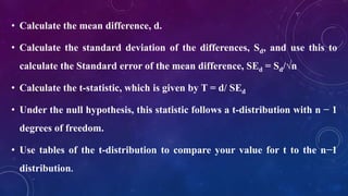 • Calculate the mean difference, d.
• Calculate the standard deviation of the differences, Sd, and use this to
calculate the Standard error of the mean difference, SEd = Sd/√n
• Calculate the t-statistic, which is given by T = d/ SEd
• Under the null hypothesis, this statistic follows a t-distribution with n − 1
degrees of freedom.
• Use tables of the t-distribution to compare your value for t to the n−1
distribution.
 