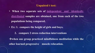 Unpaired t test:
• When two separate sets of independent and identically
distributed samples are obtained, one from each of the two
populations being compared.
• Ex: 1. compare the height of girls and boys.
2. compare 2 stress reduction interventions
when one group practiced mindfulness meditation while the
other learned progressive muscle relaxation.
74
 