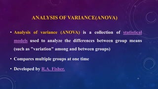 ANALYSIS OF VARIANCE(ANOVA)
• Analysis of variance (ANOVA) is a collection of statistical
models used to analyze the differences between group means
(such as "variation" among and between groups)
• Compares multiple groups at one time
• Developed by R.A. Fisher.
77
 