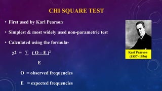 CHI SQUARE TEST
• First used by Karl Pearson
• Simplest & most widely used non-parametric test
• Calculated using the formula-
χ2 = ∑ ( O – E )2
E
O = observed frequencies
E = expected frequencies
Karl Pearson
(1857–1936)
 