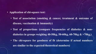 • Application of chi-square test:
• Test of association (smoking & cancer, treatment & outcome of
disease, vaccination & immunity)
• Test of proportions (compare frequencies of diabetics & non-
diabetics in groups weighing 40-50kg, 50-60kg, 60-70kg & >70kg.)
• The chi-square for goodness of fit (determine if actual numbers
are similar to the expected/theoretical numbers)
 
