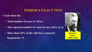 FISHER’S EXACT TEST
• Used when the
• Total number of cases is <20 or
• The expected number of cases in any cell is ≤1 or
• More than 25% of the cells have expected
frequencies <5.
Ronald A.
Fisher
(1890–1962)
 