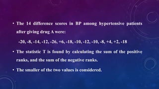 • The 14 difference scores in BP among hypertensive patients
after giving drug A were:
-20, -8, -14, -12, -26, +6, -18, -10, -12, -10, -8, +4, +2, -18
• The statistic T is found by calculating the sum of the positive
ranks, and the sum of the negative ranks.
• The smaller of the two values is considered.
 