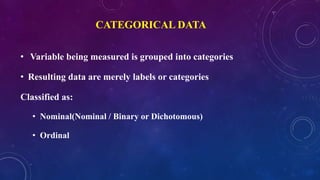 CATEGORICAL DATA
• Variable being measured is grouped into categories
• Resulting data are merely labels or categories
Classified as:
• Nominal(Nominal / Binary or Dichotomous)
• Ordinal
 