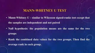 MANN-WHITNEY U TEST
• Mann-Whitney U – similar to Wilcoxon signed-ranks test except that
the samples are independent and not paired
• Null hypothesis: the population means are the same for the two
groups
• Rank the combined data values for the two groups. Then find the
average rank in each group.
 