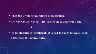 • Then the U value is calculated using formula
• U= N1*N2+ Nx(Nx+1) _ Rx (where Rx is larger rank total)
2
• To be statistically significant, obtained U has to be equal to or
LESS than this critical value.
 
