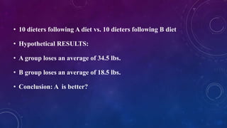 • 10 dieters following A diet vs. 10 dieters following B diet
• Hypothetical RESULTS:
• A group loses an average of 34.5 lbs.
• B group loses an average of 18.5 lbs.
• Conclusion: A is better?
 
