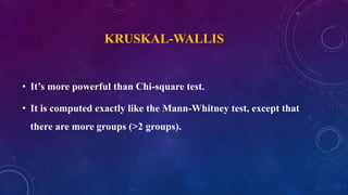 KRUSKAL-WALLIS
• It’s more powerful than Chi-square test.
• It is computed exactly like the Mann-Whitney test, except that
there are more groups (>2 groups).
 