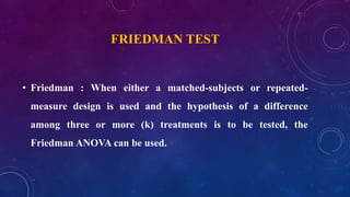 FRIEDMAN TEST
• Friedman : When either a matched-subjects or repeated-
measure design is used and the hypothesis of a difference
among three or more (k) treatments is to be tested, the
Friedman ANOVA can be used.
 