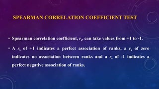 SPEARMAN CORRELATION COEFFICIENT TEST
• Spearman correlation coefficient, rs, can take values from +1 to -1.
• A rs of +1 indicates a perfect association of ranks, a rs of zero
indicates no association between ranks and a rs of -1 indicates a
perfect negative association of ranks.
 