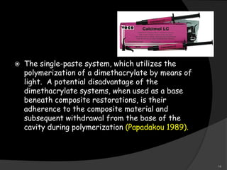  The single-paste system, which utilizes the
polymerization of a dimethacrylate by means of
light. A potential disadvantage of the
dimethacrylate systems, when used as a base
beneath composite restorations, is their
adherence to the composite material and
subsequent withdrawal from the base of the
cavity during polymerization (Papadakou 1989).
14
 
