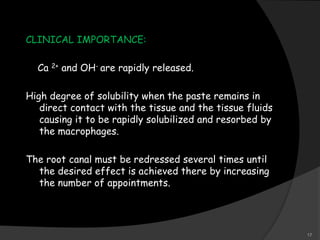 CLINICAL IMPORTANCE:
Ca 2+ and OH- are rapidly released.
High degree of solubility when the paste remains in
direct contact with the tissue and the tissue fluids
causing it to be rapidly solubilized and resorbed by
the macrophages.
The root canal must be redressed several times until
the desired effect is achieved there by increasing
the number of appointments.
17
 