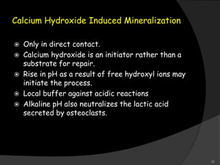 Calcium Hydroxide Induced Mineralization
 Only in direct contact.
 Calcium hydroxide is an initiator rather than a
substrate for repair.
 Rise in pH as a result of free hydroxyl ions may
initiate the process.
 Local buffer against acidic reactions
 Alkaline pH also neutralizes the lactic acid
secreted by osteoclasts.
22
 