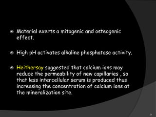  Material exerts a mitogenic and osteogenic
effect.
 High pH activates alkaline phosphatase activity.
 Heithersay suggested that calcium ions may
reduce the permeability of new capillaries , so
that less intercellular serum is produced thus
increasing the concentration of calcium ions at
the mineralization site.
24
 