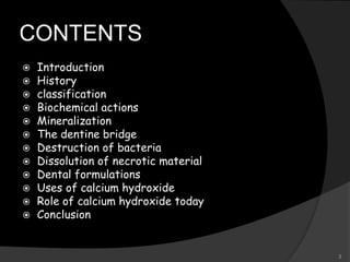CONTENTS
 Introduction
 History
 classification
 Biochemical actions
 Mineralization
 The dentine bridge
 Destruction of bacteria
 Dissolution of necrotic material
 Dental formulations
 Uses of calcium hydroxide
 Role of calcium hydroxide today
 Conclusion
3
 