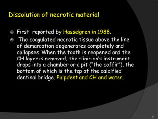 Dissolution of necrotic material
 First reported by Hasselgren in 1988.
 The coagulated necrotic tissue above the line
of demarcation degenerates completely and
collapses. When the tooth is reopened and the
CH layer is removed, the clinician’s instrument
drops into a chamber or a pit (“the coffin”), the
bottom of which is the top of the calcified
dentinal bridge. Pulpdent and CH and water.
31
 