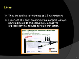 Liner
 They are applied in thickness of 25 micrometers
 Functions of a liner are minimizing marginal leakage,
neutralizing acids and occluding (closing) the
exposed dentinal tubules for pulp protection.
33
 