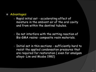  Advantages:
○ Rapid initial set - accelerating effect of
moisture in the ambient air of the oral cavity
and from within the dentinal tubules.
○ Do not interfere with the setting reaction of
Bis-GMA resins- composite resin materials.
○ Initial set in thin sections - sufficiently hard to
resist the applied condensation pressures that
are required for restoration ( even for amalgam
alloys- Lim and Mcabe 1982)
34
 