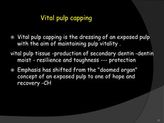 Vital pulp capping
 Vital pulp capping is the dressing of an exposed pulp
with the aim of maintaining pulp vitality .
vital pulp tissue -production of secondary dentin -dentin
moist - resilience and toughness --- protection
 Emphasis has shifted from the "doomed organ"
concept of an exposed pulp to one of hope and
recovery -CH
37
 