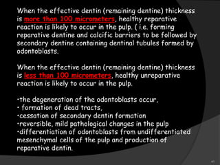 When the effective dentin (remaining dentine) thickness
is more than 100 micrometers, healthy reparative
reaction is likely to occur in the pulp. ( i.e. forming
reparative dentine and calcific barriers to be followed by
secondary dentine containing dentinal tubules formed by
odontoblasts.
When the effective dentin (remaining dentine) thickness
is less than 100 micrometers, healthy unreparative
reaction is likely to occur in the pulp.
•the degeneration of the odontoblasts occur,
• formation of dead tracts,
•cessation of secondary dentin formation
•reversible, mild pathological changes in the pulp
•differentiation of odontoblasts from undifferentiated
mesenchymal cells of the pulp and production of
reparative dentin.
41
 