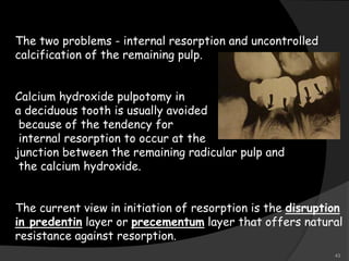 The two problems - internal resorption and uncontrolled
calcification of the remaining pulp.
Calcium hydroxide pulpotomy in
a deciduous tooth is usually avoided
because of the tendency for
internal resorption to occur at the
junction between the remaining radicular pulp and
the calcium hydroxide.
The current view in initiation of resorption is the disruption
in predentin layer or precementum layer that offers natural
resistance against resorption.
43
 