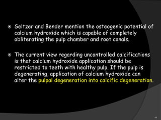  Seltzer and Bender mention the osteogenic potential of
calcium hydroxide which is capable of completely
obliterating the pulp chamber and root canals.
 The current view regarding uncontrolled calcifications
is that calcium hydroxide application should be
restricted to teeth with healthy pulp. If the pulp is
degenerating, application of calcium hydroxide can
alter the pulpal degeneration into calcific degeneration.
44
 