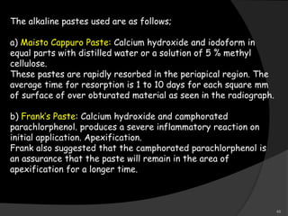 The alkaline pastes used are as follows;
a) Maisto Cappuro Paste: Calcium hydroxide and iodoform in
equal parts with distilled water or a solution of 5 % methyl
cellulose.
These pastes are rapidly resorbed in the periapical region. The
average time for resorption is 1 to 10 days for each square mm
of surface of over obturated material as seen in the radiograph.
b) Frank’s Paste: Calcium hydroxide and camphorated
parachlorphenol. produces a severe inflammatory reaction on
initial application. Apexification.
Frank also suggested that the camphorated parachlorphenol is
an assurance that the paste will remain in the area of
apexification for a longer time.
46
 
