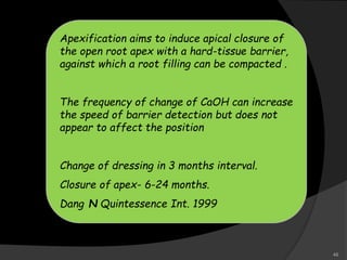 Apexification aims to induce apical closure of
the open root apex with a hard-tissue barrier,
against which a root filling can be compacted .
The frequency of change of CaOH can increase
the speed of barrier detection but does not
appear to affect the position
Change of dressing in 3 months interval.
Closure of apex- 6-24 months.
Dang N Quintessence Int. 1999
48
 