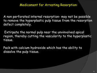 Medicament for Arresting Resorption:
A non perforated internal resorption- may not be possible
to remove the hyperplastic pulp tissue from the resorption
defect completely.
Extirpate the normal pulp near the unvinvolved apical
region, thereby cutting the vascularity to the hyperplastic
tissue.
Pack with calcium hydroxide which has the ability to
dissolve the pulp tissue.
49
 