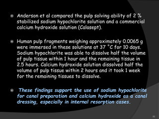  Anderson et al compared the pulp solving ability of 2 %
stabilized sodium hypochlorite solution and a commercial
calcium hydroxide solution (Calasept).
 Human pulp fragments weighing approximately 0.0065 g
were immersed in these solutions at 37 ˚C for 10 days.
Sodium hypochlorite was able to dissolve half the volume
of pulp tissue within 1 hour and the remaining tissue in
2.5 hours. Calcium hydroxide solution dissolved half the
volume of pulp tissue within 2 hours and it took 1 week
for the remaining tissues to dissolve.
 These findings support the use of sodium hypochlorite
for canal preparation and calcium hydroxide as a canal
dressing, especially in internal resorption cases.
50
 