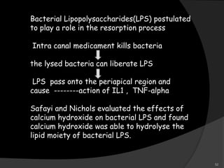 Bacterial Lipopolysaccharides(LPS) postulated
to play a role in the resorption process
Intra canal medicament kills bacteria
the lysed bacteria can liberate LPS
LPS pass onto the periapical region and
cause --------action of IL1 , TNF-alpha
Safayi and Nichols evaluated the effects of
calcium hydroxide on bacterial LPS and found
calcium hydroxide was able to hydrolyse the
lipid moiety of bacterial LPS.
52
 