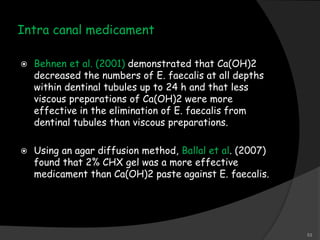 Intra canal medicament
 Behnen et al. (2001) demonstrated that Ca(OH)2
decreased the numbers of E. faecalis at all depths
within dentinal tubules up to 24 h and that less
viscous preparations of Ca(OH)2 were more
effective in the elimination of E. faecalis from
dentinal tubules than viscous preparations.
 Using an agar diffusion method, Ballal et al. (2007)
found that 2% CHX gel was a more effective
medicament than Ca(OH)2 paste against E. faecalis.
53
 