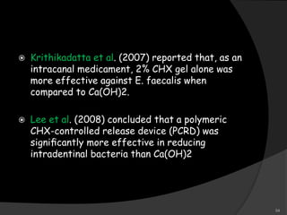  Krithikadatta et al. (2007) reported that, as an
intracanal medicament, 2% CHX gel alone was
more effective against E. faecalis when
compared to Ca(OH)2.
 Lee et al. (2008) concluded that a polymeric
CHX-controlled release device (PCRD) was
signiﬁcantly more effective in reducing
intradentinal bacteria than Ca(OH)2
54
 