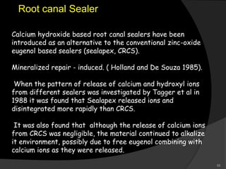 Calcium hydroxide based root canal sealers have been
introduced as an alternative to the conventional zinc-oxide
eugenol based sealers (sealapex, CRCS).
Mineralized repair - induced. ( Holland and De Souza 1985).
When the pattern of release of calcium and hydroxyl ions
from different sealers was investigated by Tagger et al in
1988 it was found that Sealapex released ions and
disintegrated more rapidly than CRCS.
It was also found that although the release of calcium ions
from CRCS was negligible, the material continued to alkalize
it environment, possibly due to free eugenol combining with
calcium ions as they were released.
Root canal Sealer
55
 