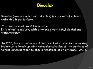 Biocalex
Biocalex (now marketed as Endocalex) is a variant of calcium
hydroxide in paste form.
The powder contains Calcium oxide.
It is mixed to a slurry with ethylene glycol, ethyl alcohol and
distilled water.
In 1967, Bernard introduced Biocalex 4 which required a mixing
technique to break up inter molecular cohesion of the particles of
calcium oxide in order to obtain expansion of about 200%- 280%.
57
 