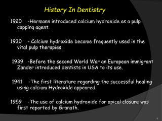 History In Dentistry
1920 -Hermann introduced calcium hydroxide as a pulp
capping agent.
1930 - Calcium hydroxide became frequently used in the
vital pulp therapies.
1939 -Before the second World War an European immigrant
Zander introduced dentists in USA to its use.
1941 -The first literature regarding the successful healing
using calcium Hydroxide appeared.
1959 -The use of calcium hydroxide for apical closure was
first reported by Granath.
6
 