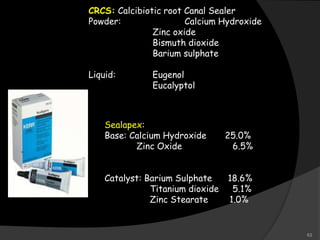 CRCS: Calcibiotic root Canal Sealer
Powder: Calcium Hydroxide
Zinc oxide
Bismuth dioxide
Barium sulphate
Liquid: Eugenol
Eucalyptol
Sealapex:
Base: Calcium Hydroxide 25.0%
Zinc Oxide 6.5%
Catalyst: Barium Sulphate 18.6%
Titanium dioxide 5.1%
Zinc Stearate 1.0%
63
 