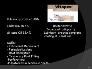 Calcium hydroxide` 30%
Iodoform 40.4% Bacteriostatic
Increased radiopacity
Silicone Oil 22.4% Lubricant, ensures complete
coating of canal wall
USES:
- Intracanal Medicament
- Periapical Lesions
- Root Resorption
- Temporary Root Filling
-Perforations
-Pulpotomies in deciduous teeth
64
 