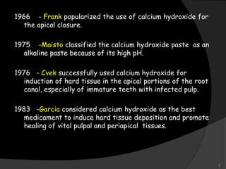 1966 - Frank popularized the use of calcium hydroxide for
the apical closure.
1975 -Maisto classified the calcium hydroxide paste as an
alkaline paste because of its high pH.
1976 - Cvek successfully used calcium hydroxide for
induction of hard tissue in the apical portions of the root
canal, especially of immature teeth with infected pulp.
1983 -Garcia considered calcium hydroxide as the best
medicament to induce hard tissue deposition and promote
healing of vital pulpal and periapical tissues.
7
 
