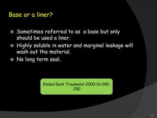 Base or a liner?
 Sometimes referred to as a base but only
should be used a liner.
 Highly soluble in water and marginal leakage will
wash out the material.
 No long term seal.
Endod Dent Traumatol 2000;16:240-
250
70
 