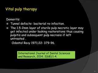 Vital pulp therapy
Demerits:
 Tunnel defects- bacterial re-infection.
 The 1.5-2mm layer of sterile pulp necrotic layer may
get infected under leaking restorations thus causing
pulpitis and subsequent pulp necrosis if left
untreated .
Odontol Revy 1971;22: 379-96.
International Journal of Dental Sciences
and Research, 2014; 2(6B):1-4.
71
 